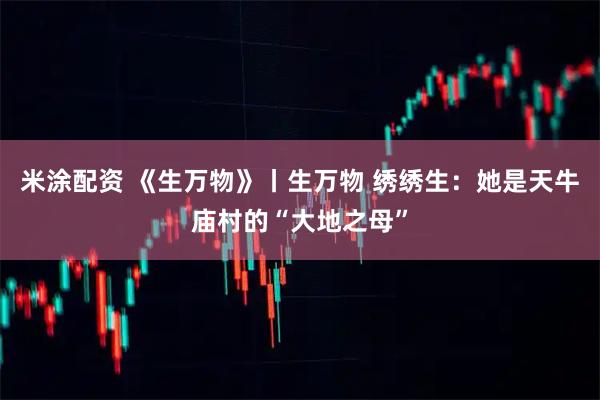米涂配资 《生万物》丨生万物 绣绣生：她是天牛庙村的“大地之母”