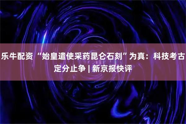 乐牛配资 “始皇遣使采药昆仑石刻”为真：科技考古定分止争 | 新京报快评