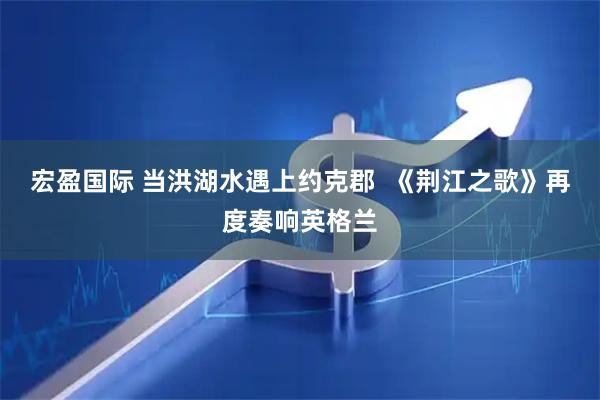 宏盈国际 当洪湖水遇上约克郡  《荆江之歌》再度奏响英格兰