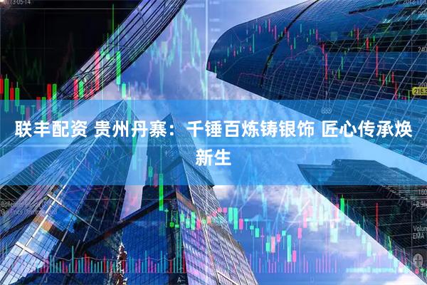 联丰配资 贵州丹寨：千锤百炼铸银饰 匠心传承焕新生