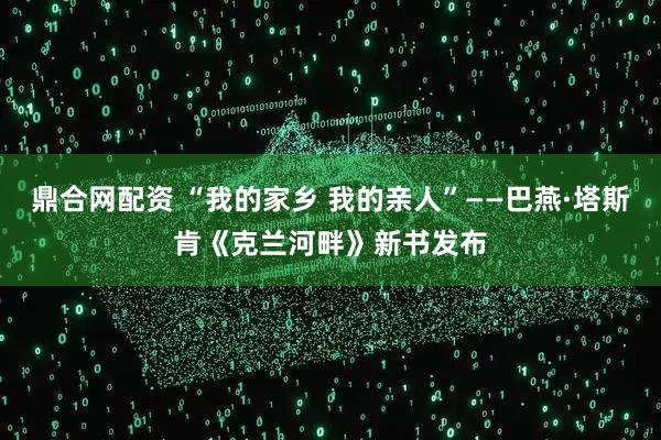 鼎合网配资 “我的家乡 我的亲人”——巴燕·塔斯肯《克兰河畔》新书发布