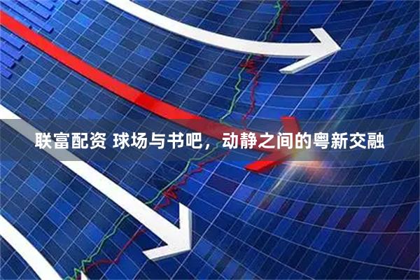 联富配资 球场与书吧，动静之间的粤新交融