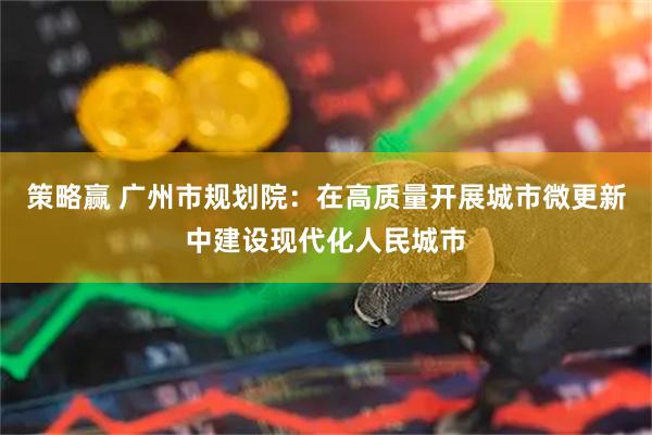 策略赢 广州市规划院：在高质量开展城市微更新中建设现代化人民城市
