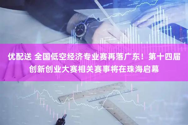 优配送 全国低空经济专业赛再落广东！第十四届创新创业大赛相关赛事将在珠海启幕