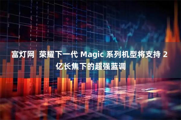 富灯网  荣耀下一代 Magic 系列机型将支持 2 亿长焦下的超强蓝调