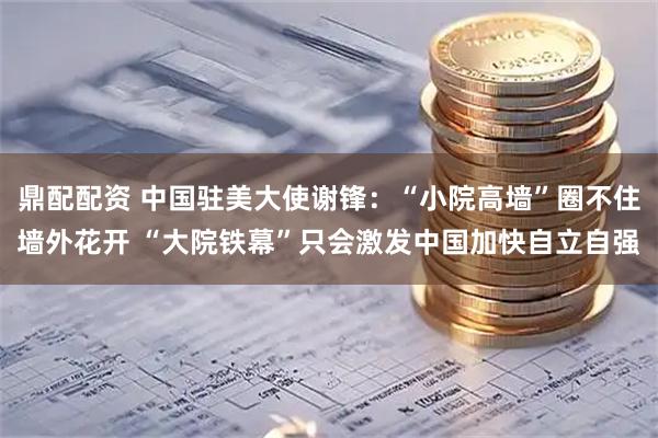 鼎配配资 中国驻美大使谢锋：“小院高墙”圈不住墙外花开 “大院铁幕”只会激发中国加快自立自强