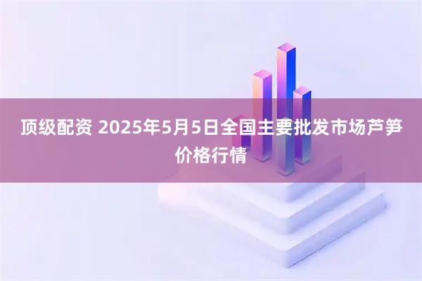 顶级配资 2025年5月5日全国主要批发市场芦笋价格行情