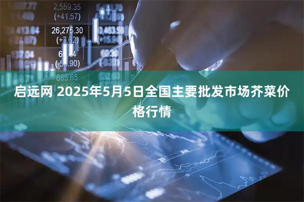 启远网 2025年5月5日全国主要批发市场芥菜价格行情