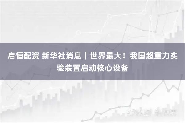 启恒配资 新华社消息｜世界最大！我国超重力实验装置启动核心设备