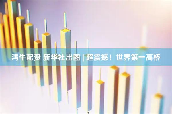 鸿牛配资 新华社出图 | 超震撼！世界第一高桥