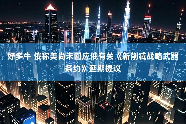 好多牛 俄称美尚未回应俄有关《新削减战略武器条约》延期提议