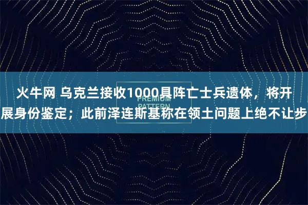 火牛网 乌克兰接收1000具阵亡士兵遗体，将开展身份鉴定；此前泽连斯基称在领土问题上绝不让步
