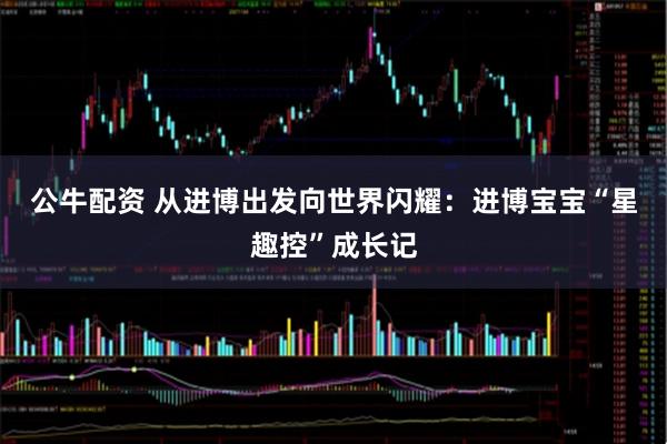 公牛配资 从进博出发向世界闪耀：进博宝宝“星趣控”成长记
