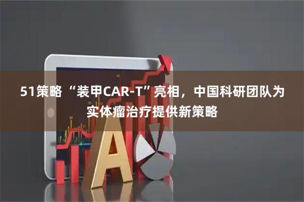 51策略 “装甲CAR-T”亮相，中国科研团队为实体瘤治疗提供新策略