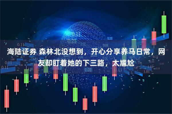 海陆证券 森林北没想到，开心分享养马日常，网友却盯着她的下三路，太尴尬