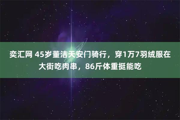 奕汇网 45岁董洁天安门骑行，穿1万7羽绒服在大街吃肉串，86斤体重挺能吃