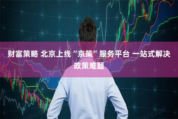 财富策略 北京上线“京策”服务平台 一站式解决政策难题