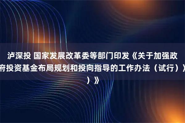 泸深投 国家发展改革委等部门印发《关于加强政府投资基金布局规划和投向指导的工作办法（试行）》