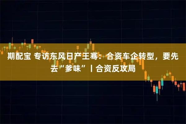 期配宝 专访东风日产王骞：合资车企转型，要先去“爹味”丨合资反攻局