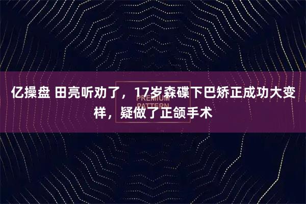 亿操盘 田亮听劝了，17岁森碟下巴矫正成功大变样，疑做了正颌手术