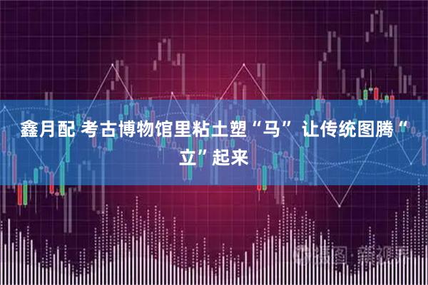 鑫月配 考古博物馆里粘土塑“马” 让传统图腾“立”起来