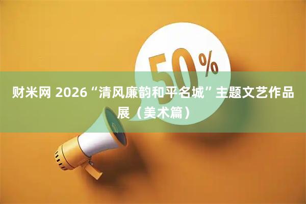 财米网 2026“清风廉韵和平名城”主题文艺作品展（美术篇）
