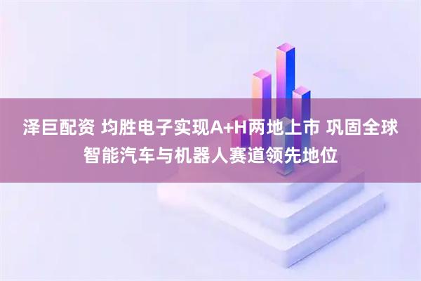 泽巨配资 均胜电子实现A+H两地上市 巩固全球智能汽车与机器人赛道领先地位