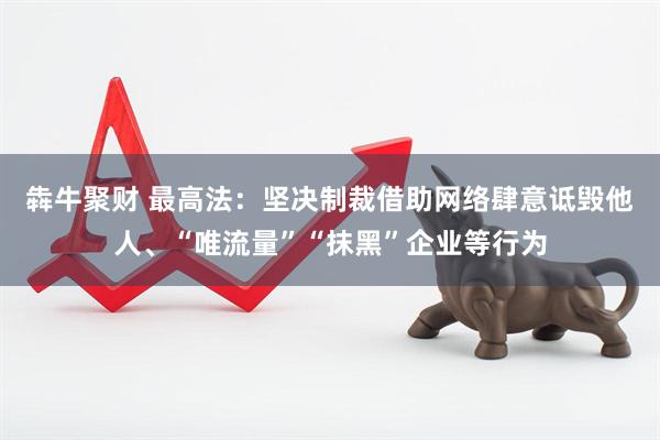 犇牛聚财 最高法：坚决制裁借助网络肆意诋毁他人、“唯流量”“抹黑”企业等行为