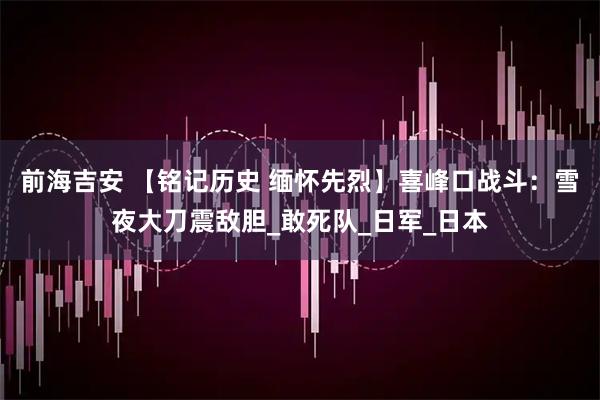 前海吉安 【铭记历史 缅怀先烈】喜峰口战斗：雪夜大刀震敌胆_敢死队_日军_日本