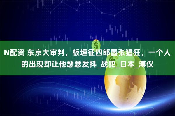 N配资 东京大审判，板垣征四郎嚣张猖狂，一个人的出现却让他瑟瑟发抖_战犯_日本_溥仪