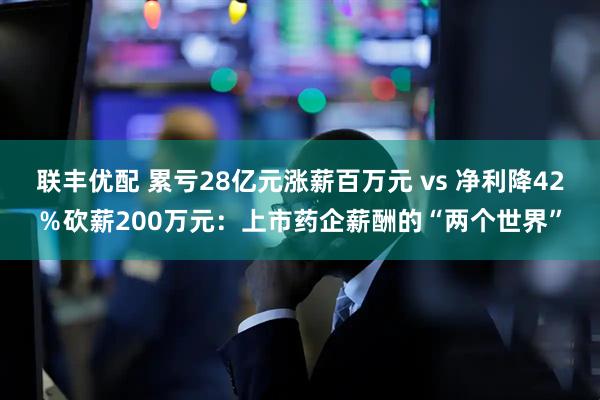 联丰优配 累亏28亿元涨薪百万元 vs 净利降42％砍薪200万元：上市药企薪酬的“两个世界”